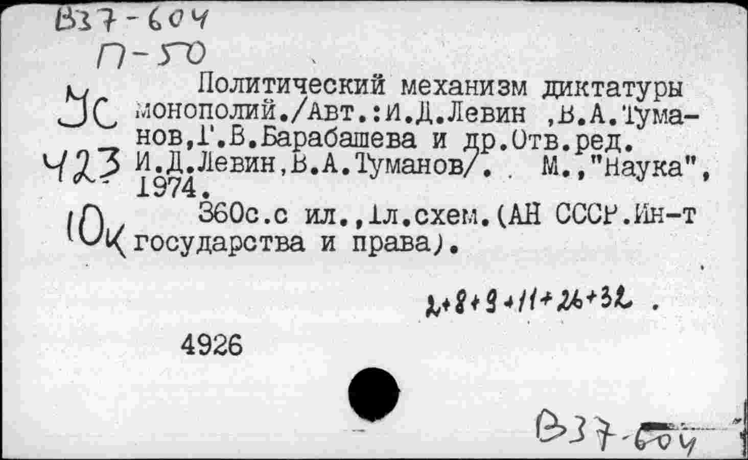 ﻿
1ч Политический механизм диктатуры
□ С монополий./авт.:И.Д.Левин ,в.А.1ума-нов,Г.В.Барабашева и др.Отв.ред.
43.3 И^Д. Левин, В. А. Туманов/. . М.,"наука" /Г\	360с.с ил.,1л.схем.(АН СССР.Ин-т
’^^государства и права).

4926
